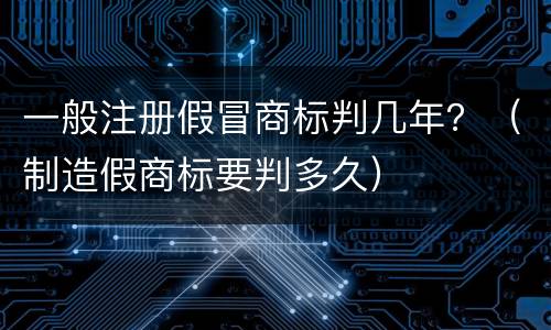一般注册假冒商标判几年？（制造假商标要判多久）
