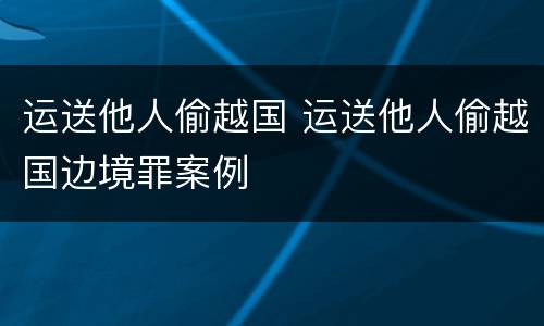 运送他人偷越国 运送他人偷越国边境罪案例