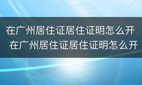在广州居住证居住证明怎么开 在广州居住证居住证明怎么开具