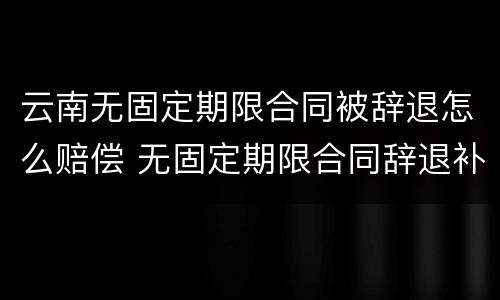 云南无固定期限合同被辞退怎么赔偿 无固定期限合同辞退补偿
