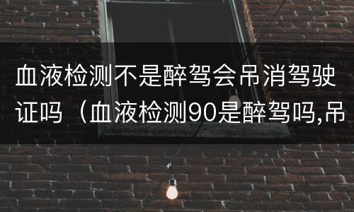 血液检测不是醉驾会吊消驾驶证吗（血液检测90是醉驾吗,吊销驾照吗）