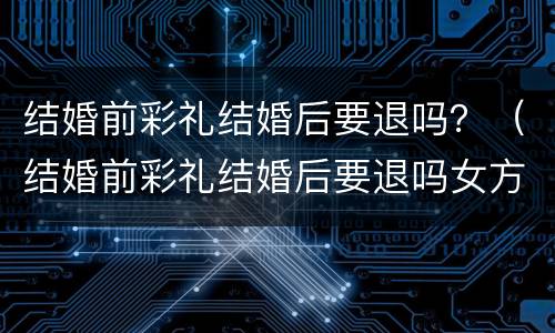 结婚前彩礼结婚后要退吗？（结婚前彩礼结婚后要退吗女方）