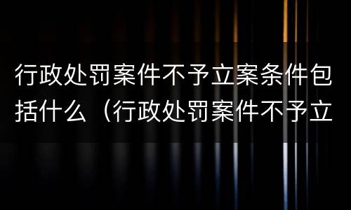 行政处罚案件不予立案条件包括什么（行政处罚案件不予立案条件包括什么内容）