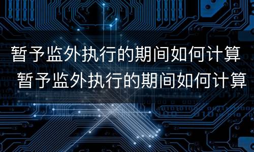 暂予监外执行的期间如何计算 暂予监外执行的期间如何计算罚款