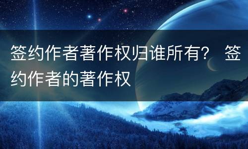 签约作者著作权归谁所有？ 签约作者的著作权