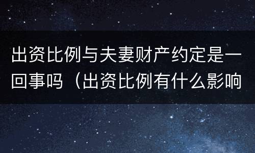 出资比例与夫妻财产约定是一回事吗（出资比例有什么影响）
