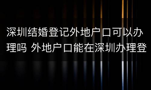 深圳结婚登记外地户口可以办理吗 外地户口能在深圳办理登记结婚手续吗