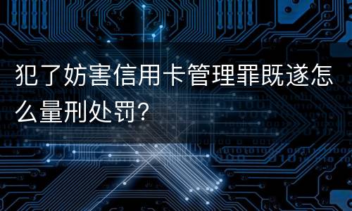 犯了妨害信用卡管理罪既遂怎么量刑处罚？