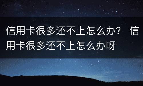 信用卡很多还不上怎么办？ 信用卡很多还不上怎么办呀