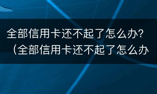 全部信用卡还不起了怎么办？（全部信用卡还不起了怎么办）