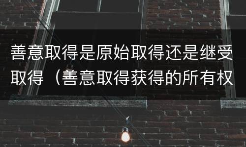 善意取得是原始取得还是继受取得（善意取得获得的所有权是基于原始取得还是继受取得）