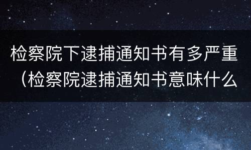 检察院下逮捕通知书有多严重（检察院逮捕通知书意味什么）