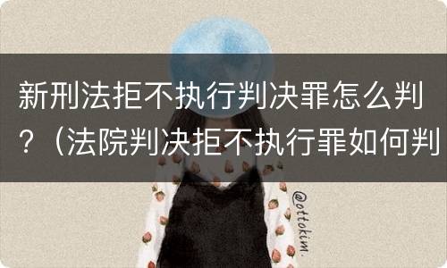 新刑法拒不执行判决罪怎么判?（法院判决拒不执行罪如何判刑）