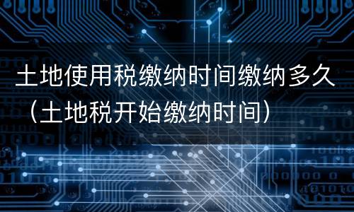 土地使用税缴纳时间缴纳多久（土地税开始缴纳时间）