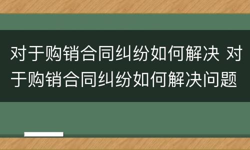对于购销合同纠纷如何解决 对于购销合同纠纷如何解决问题