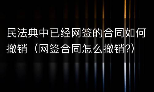 民法典中已经网签的合同如何撤销（网签合同怎么撤销?）
