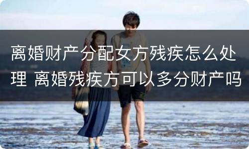离婚财产分配女方残疾怎么处理 离婚残疾方可以多分财产吗