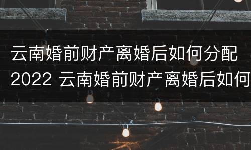 云南婚前财产离婚后如何分配2022 云南婚前财产离婚后如何分配2022年