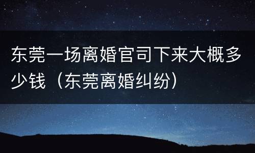 东莞一场离婚官司下来大概多少钱（东莞离婚纠纷）
