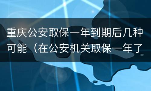 重庆公安取保一年到期后几种可能（在公安机关取保一年了）