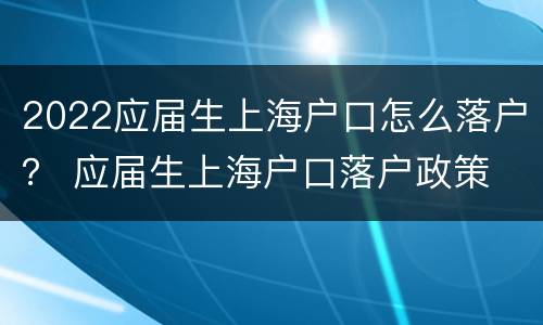 2022应届生上海户口怎么落户？ 应届生上海户口落户政策