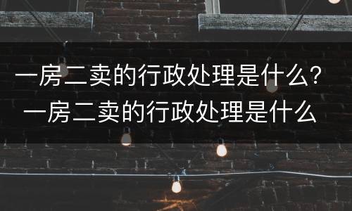 一房二卖的行政处理是什么？ 一房二卖的行政处理是什么