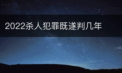 2022杀人犯罪既遂判几年