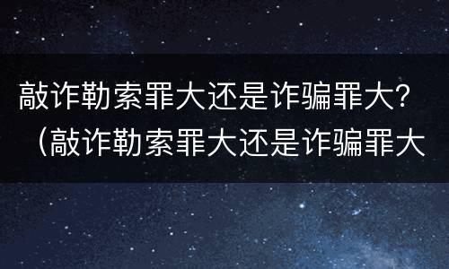 敲诈勒索罪大还是诈骗罪大？（敲诈勒索罪大还是诈骗罪大一些）