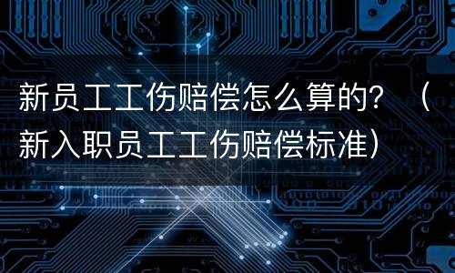 新员工工伤赔偿怎么算的？（新入职员工工伤赔偿标准）