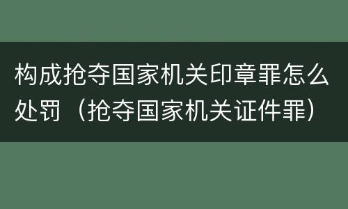 构成抢夺国家机关印章罪怎么处罚（抢夺国家机关证件罪）