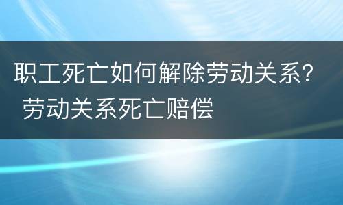 职工死亡如何解除劳动关系？ 劳动关系死亡赔偿