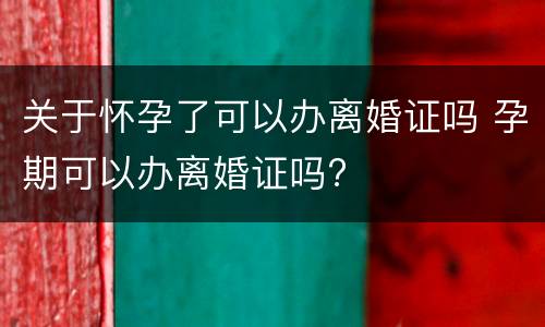 关于怀孕了可以办离婚证吗 孕期可以办离婚证吗?