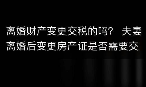 离婚财产变更交税的吗？ 夫妻离婚后变更房产证是否需要交税?