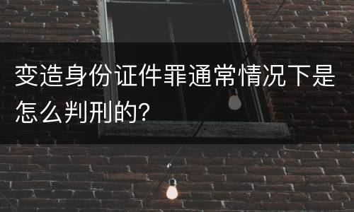 变造身份证件罪通常情况下是怎么判刑的？