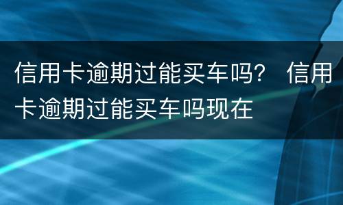 信用卡逾期过能买车吗？ 信用卡逾期过能买车吗现在