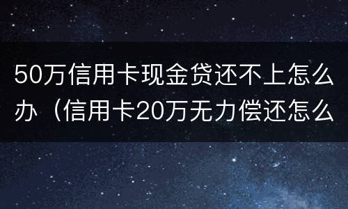 50万信用卡现金贷还不上怎么办（信用卡20万无力偿还怎么办）