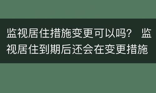 监视居住措施变更可以吗？ 监视居住到期后还会在变更措施吗