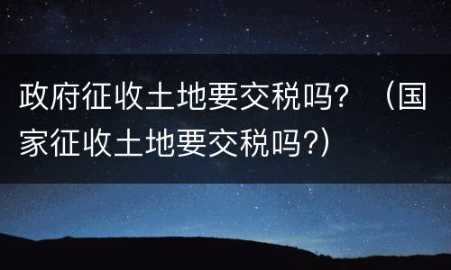 政府征收土地要交税吗？（国家征收土地要交税吗?）