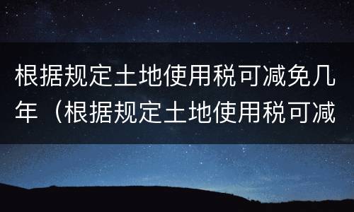 根据规定土地使用税可减免几年（根据规定土地使用税可减免几年内）