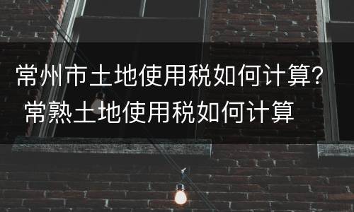 常州市土地使用税如何计算？ 常熟土地使用税如何计算
