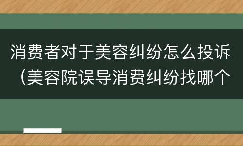 消费者对于美容纠纷怎么投诉（美容院误导消费纠纷找哪个部门）