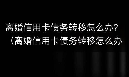 离婚信用卡债务转移怎么办？（离婚信用卡债务转移怎么办理手续）