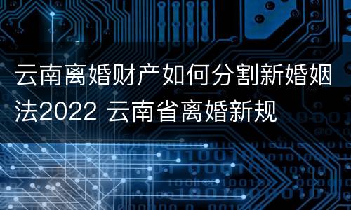 云南离婚财产如何分割新婚姻法2022 云南省离婚新规