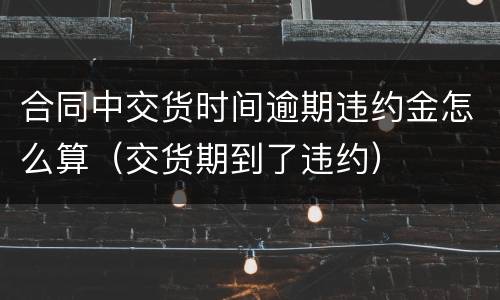 合同中交货时间逾期违约金怎么算（交货期到了违约）