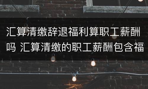 汇算清缴辞退福利算职工薪酬吗 汇算清缴的职工薪酬包含福利费吗