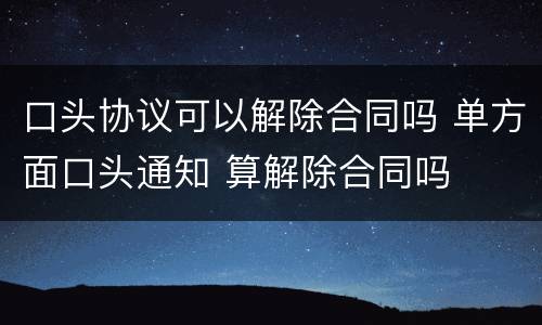 口头协议可以解除合同吗 单方面口头通知 算解除合同吗