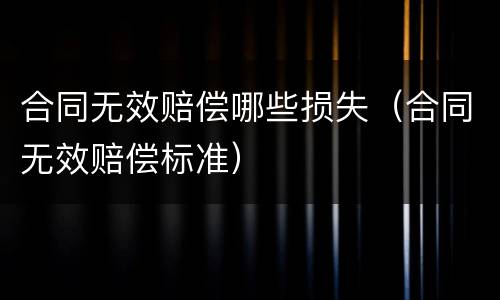 合同无效赔偿哪些损失（合同无效赔偿标准）