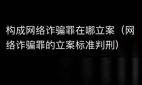 构成网络诈骗罪在哪立案（网络诈骗罪的立案标准判刑）