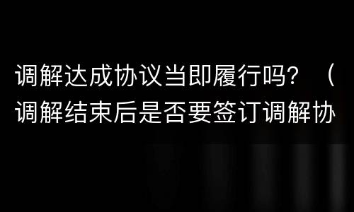 调解达成协议当即履行吗？（调解结束后是否要签订调解协议）