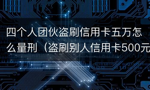 四个人团伙盗刷信用卡五万怎么量刑（盗刷别人信用卡500元犯罪吗）